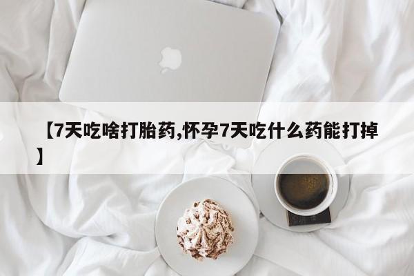 药流药怎么买【7天吃啥打胎药,怀孕7天吃什么药能打掉】