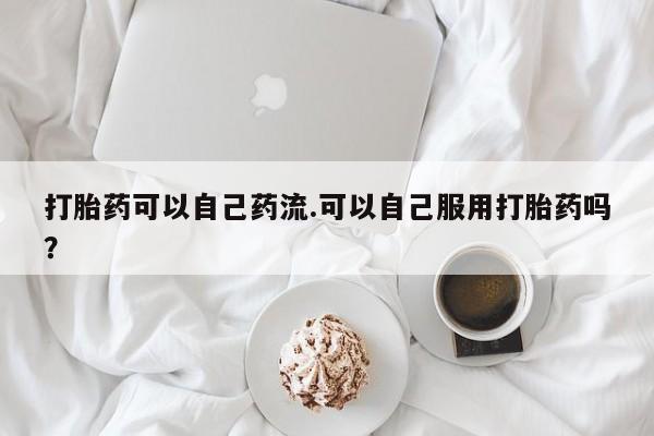 药流药怎么买打胎药可以自己药流.可以自己服用打胎药吗？