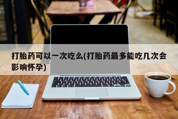 药流药怎么买打胎药可以一次吃么(打胎药最多能吃几次会影响怀孕)
