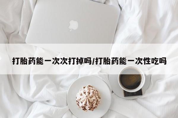 药流药怎么买打胎药能一次次打掉吗/打胎药能一次性吃吗
