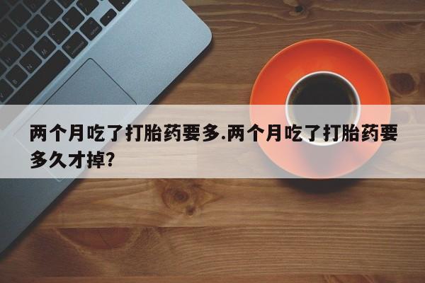 药流药怎么买两个月吃了打胎药要多.两个月吃了打胎药要多久才掉？