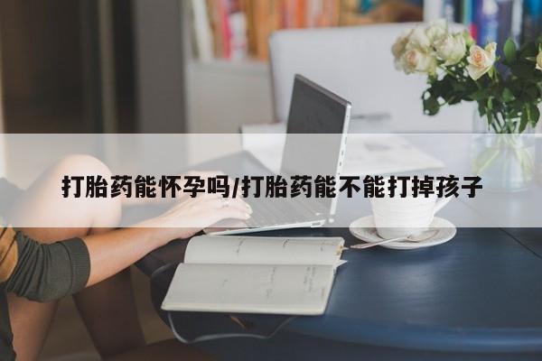 药流药怎么买打胎药能怀孕吗/打胎药能不能打掉孩子
