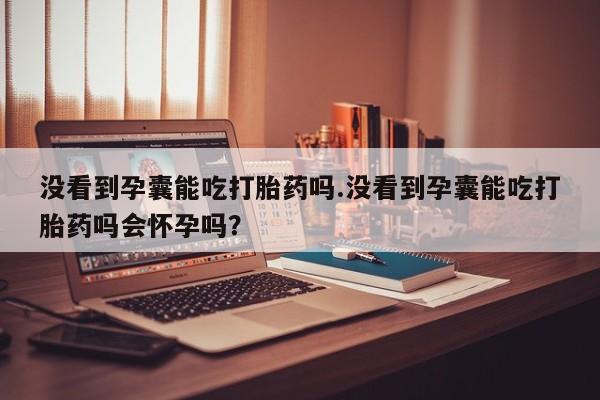 药流药怎么买没看到孕囊能吃打胎药吗.没看到孕囊能吃打胎药吗会怀孕吗？