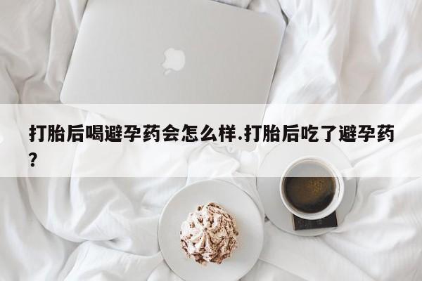 药流药怎么买打胎后喝避孕药会怎么样.打胎后吃了避孕药？